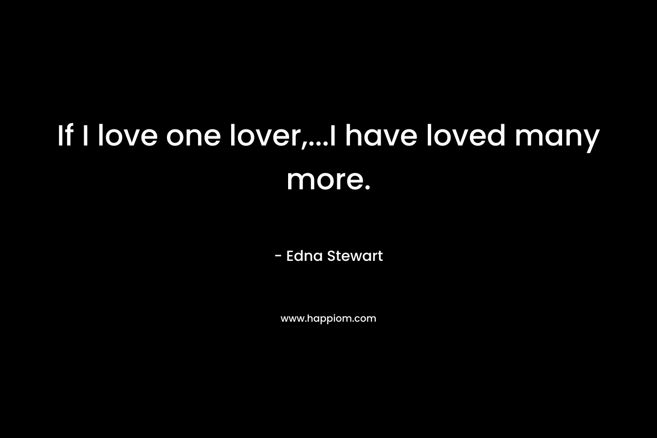 If I love one lover,…I have loved many more. – Edna Stewart