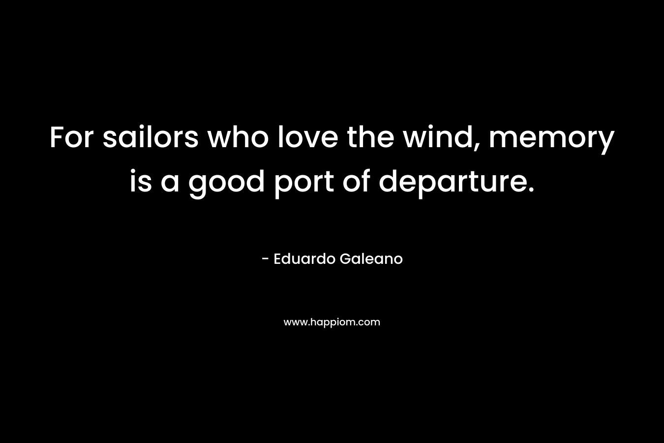 For sailors who love the wind, memory is a good port of departure. – Eduardo Galeano