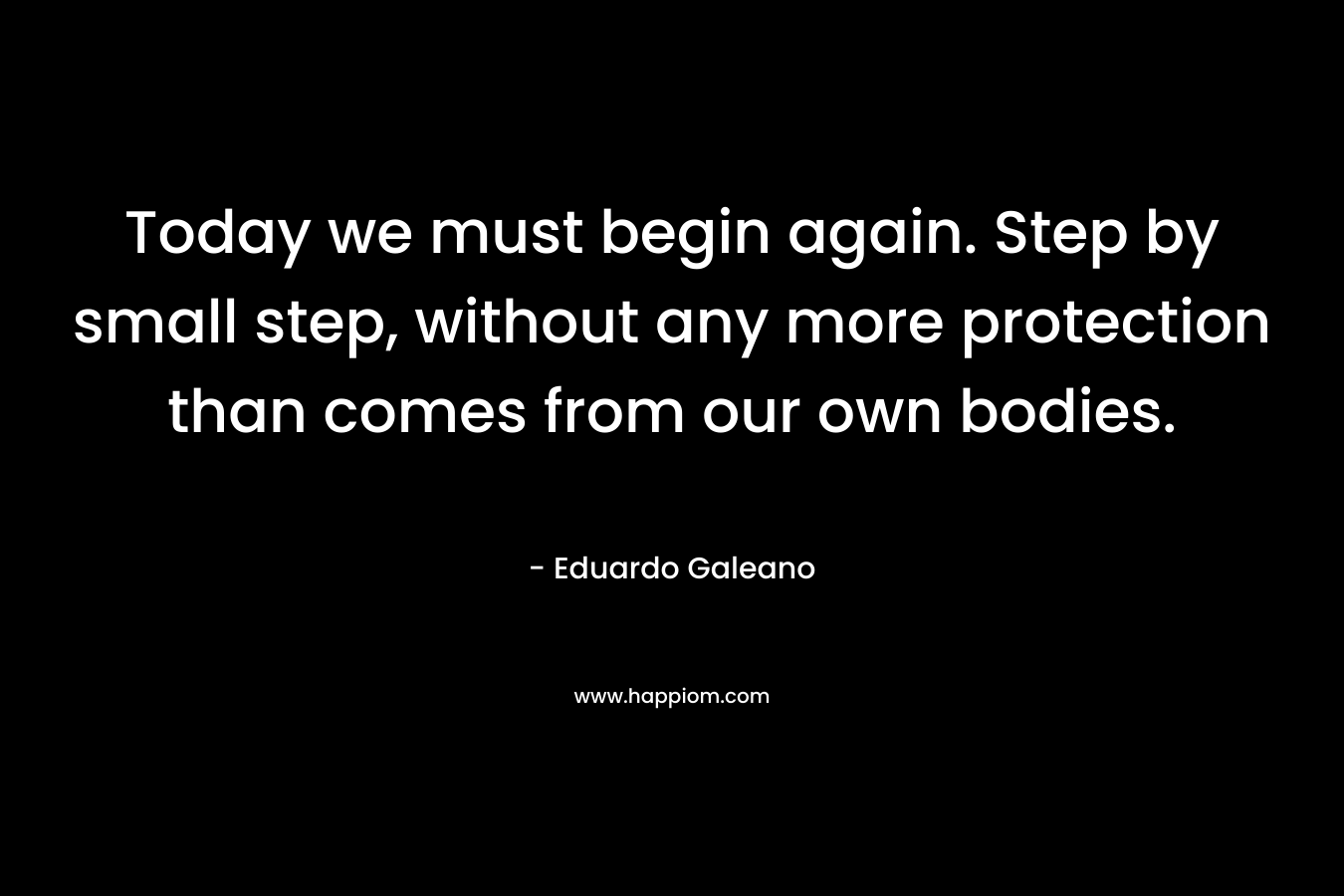 Today we must begin again. Step by small step, without any more protection than comes from our own bodies. – Eduardo Galeano