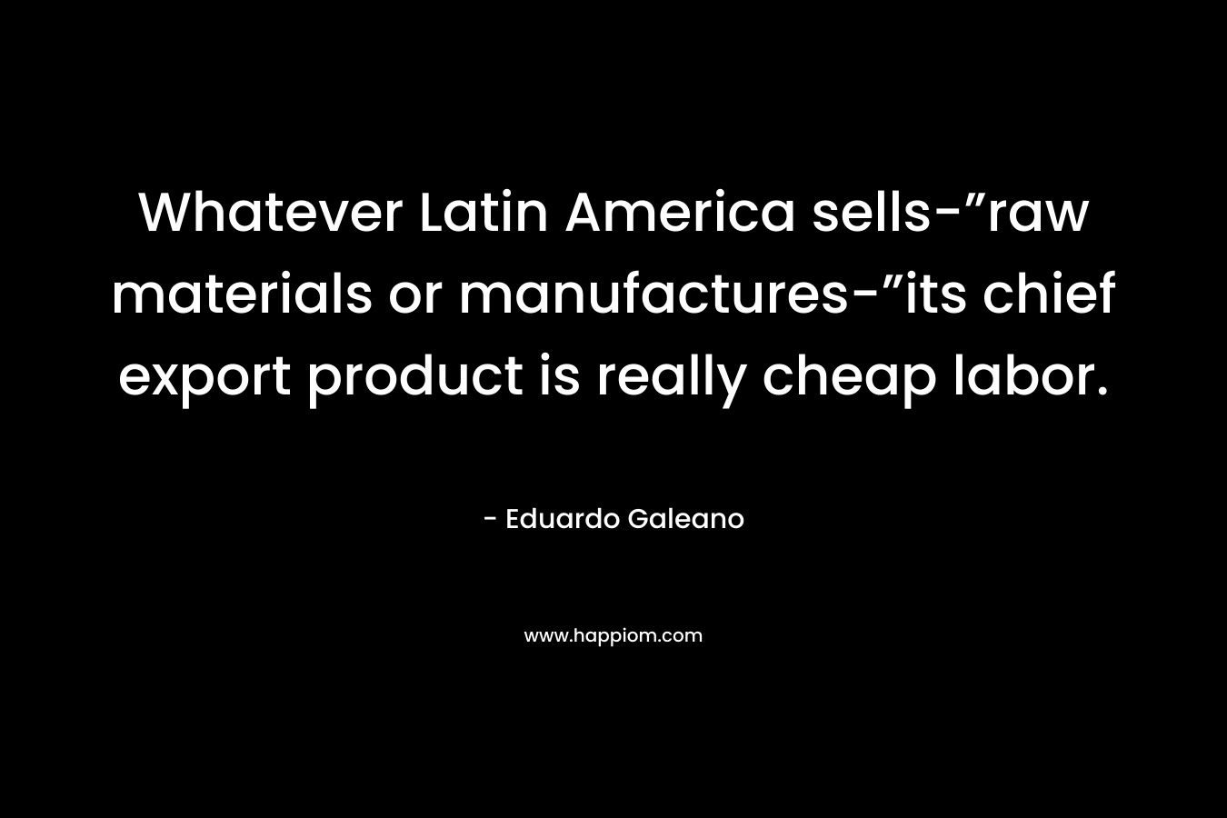 Whatever Latin America sells-”raw materials or manufactures-”its chief export product is really cheap labor. – Eduardo Galeano