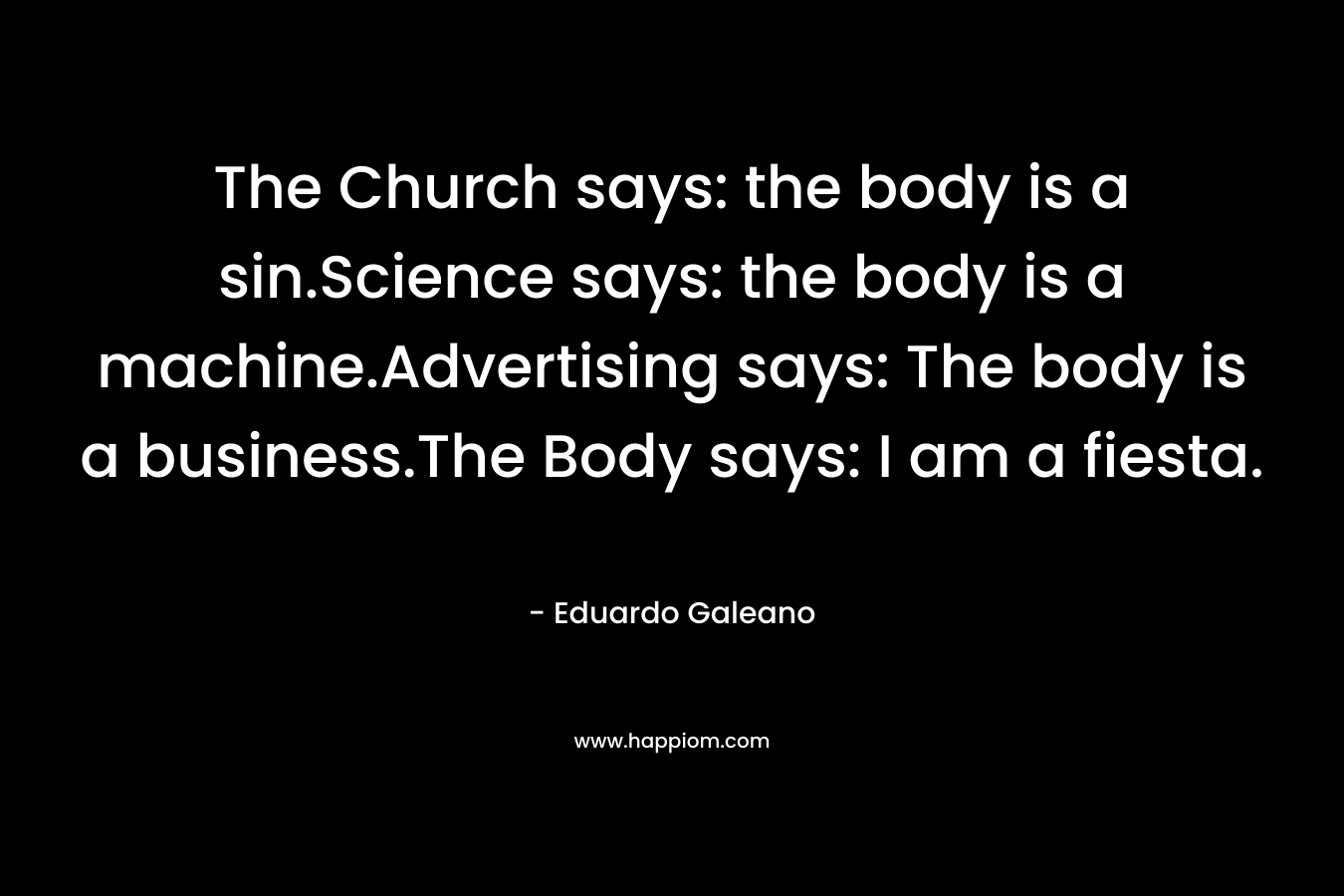 The Church says: the body is a sin.Science says: the body is a machine.Advertising says: The body is a business.The Body says: I am a fiesta. – Eduardo Galeano