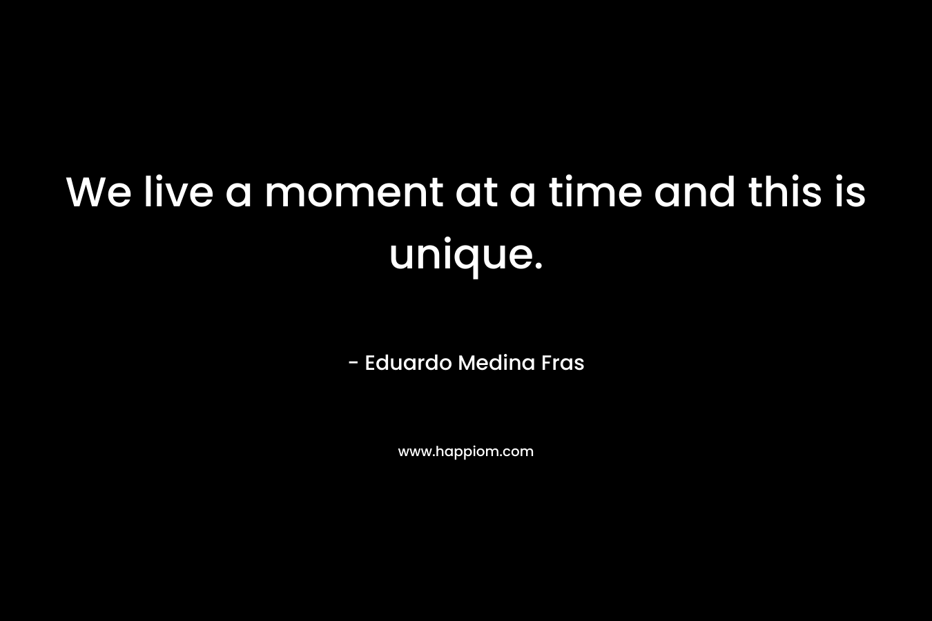 We live a moment at a time and this is unique. – Eduardo Medina Fras