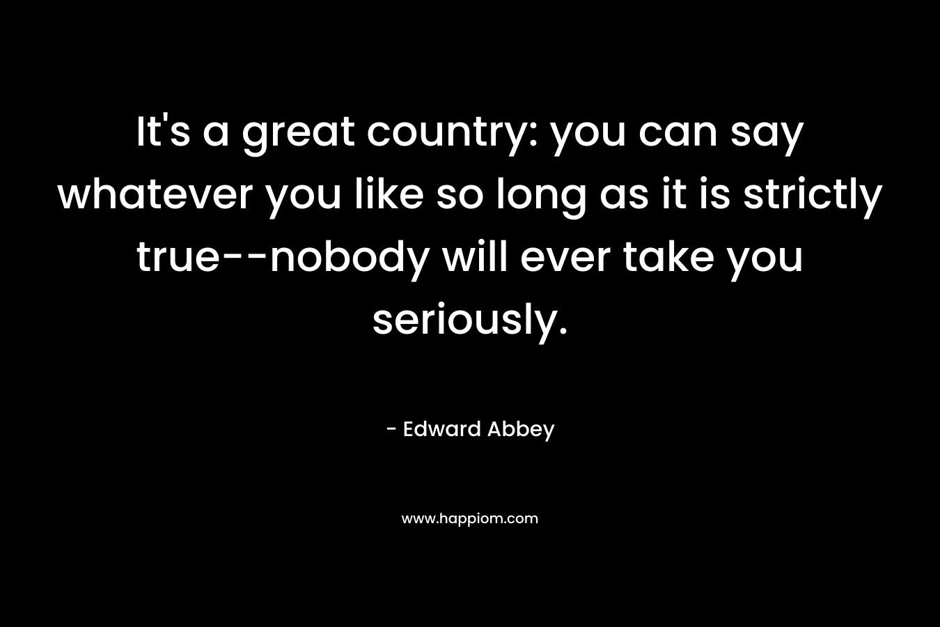 It’s a great country: you can say whatever you like so long as it is strictly true–nobody will ever take you seriously. – Edward Abbey