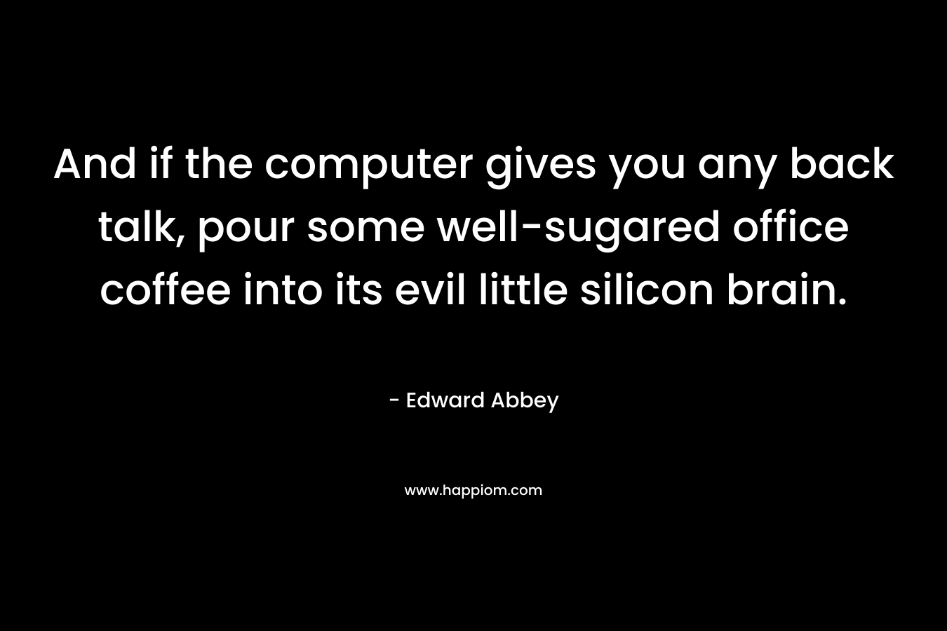 And if the computer gives you any back talk, pour some well-sugared office coffee into its evil little silicon brain. – Edward Abbey