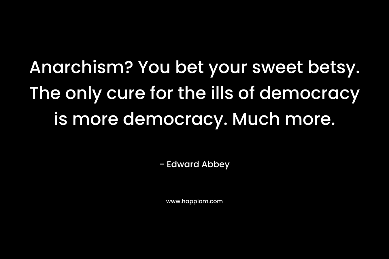 Anarchism? You bet your sweet betsy. The only cure for the ills of democracy is more democracy. Much more. – Edward Abbey
