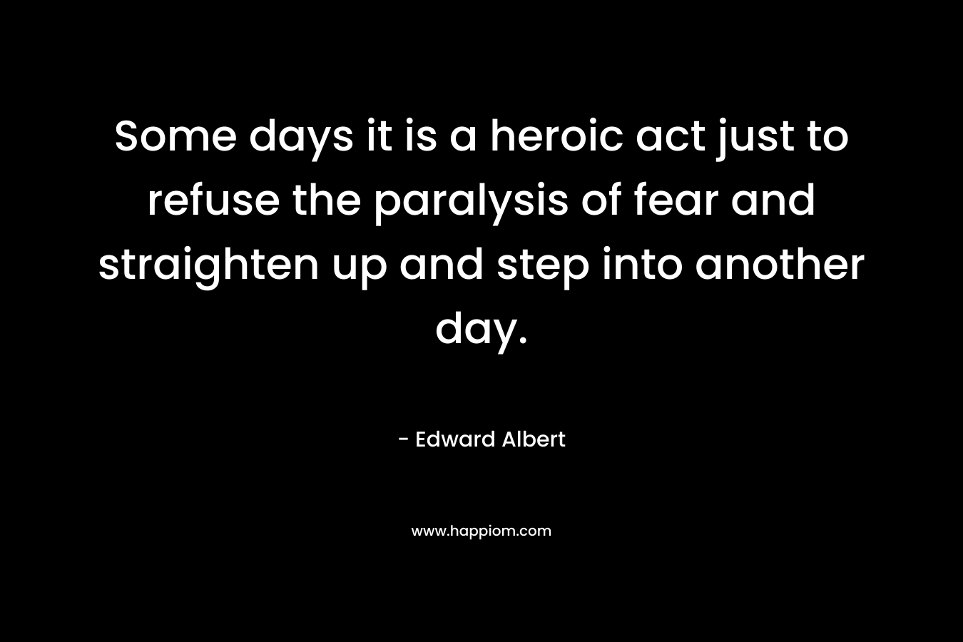 Some days it is a heroic act just to refuse the paralysis of fear and straighten up and step into another day. – Edward Albert