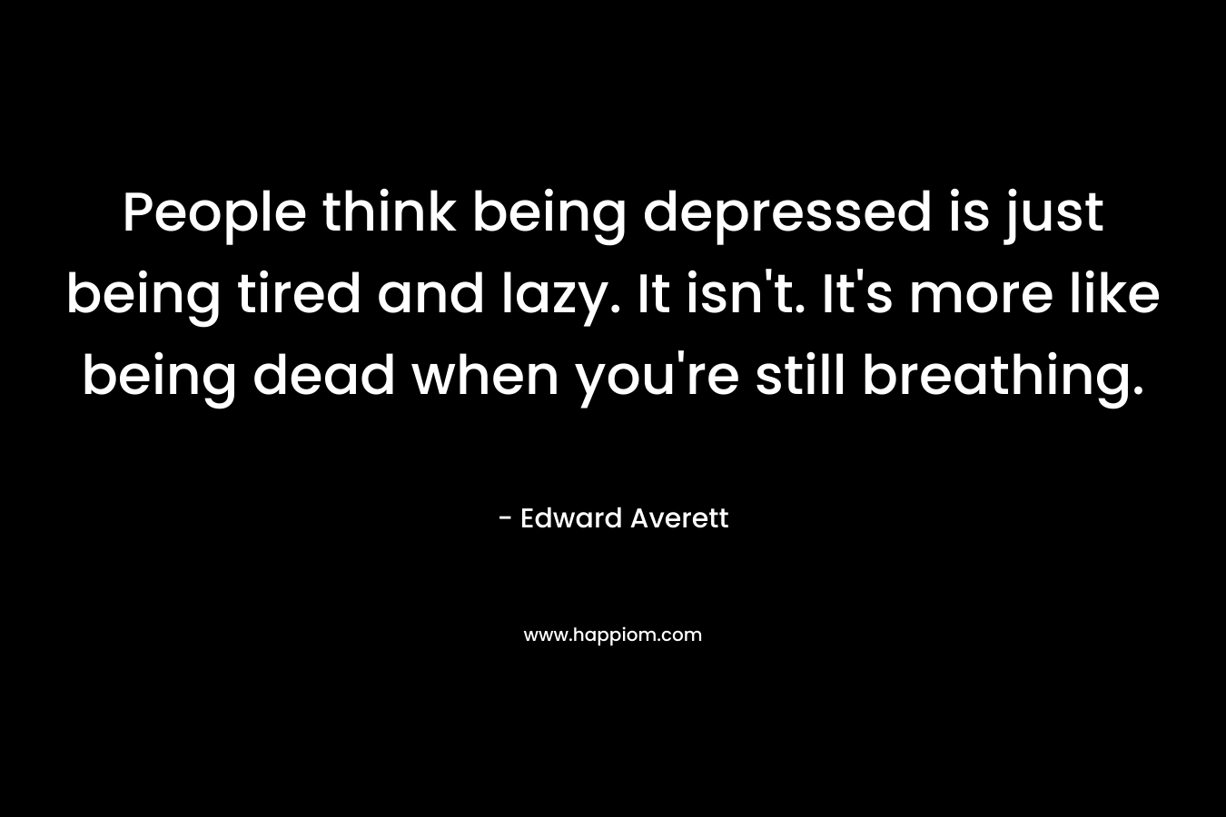 People think being depressed is just being tired and lazy. It isn’t. It’s more like being dead when you’re still breathing. – Edward Averett