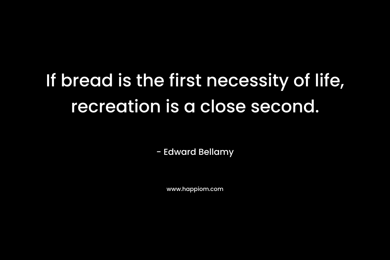 If bread is the first necessity of life, recreation is a close second. – Edward Bellamy
