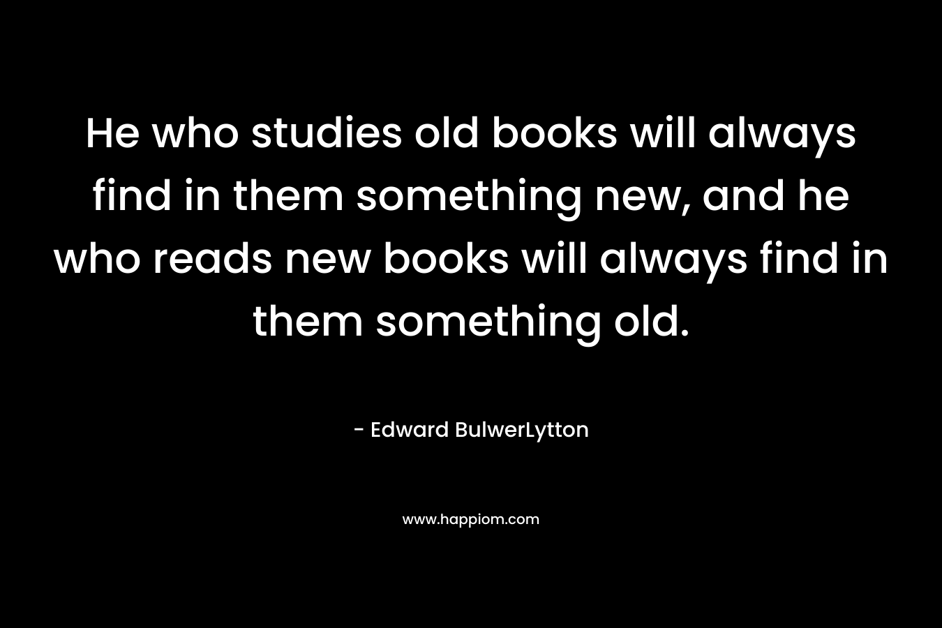 He who studies old books will always find in them something new, and he who reads new books will always find in them something old.