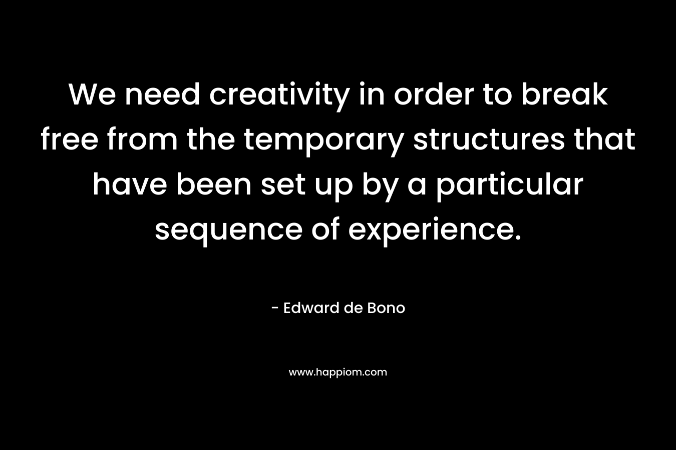 We need creativity in order to break free from the temporary structures that have been set up by a particular sequence of experience. – Edward de Bono