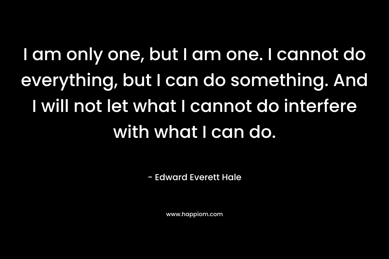 I am only one, but I am one. I cannot do everything, but I can do something. And I will not let what I cannot do interfere with what I can do.