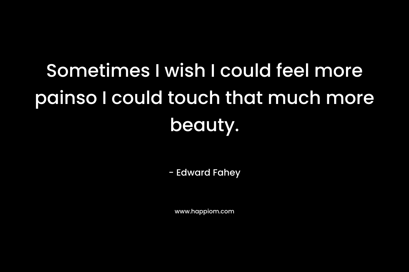 Sometimes I wish I could feel more painso I could touch that much more beauty.