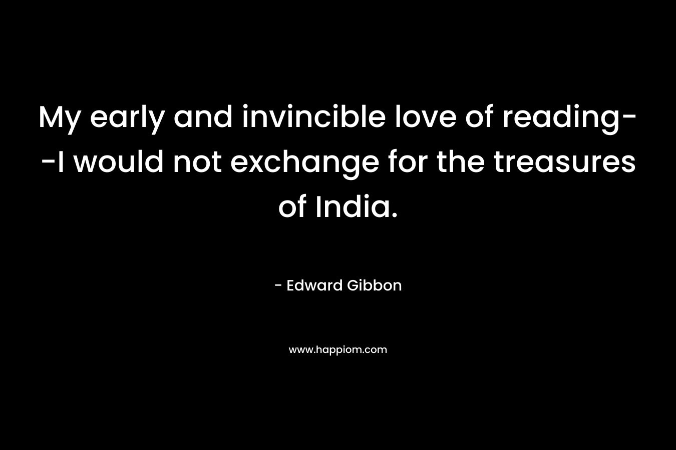 My early and invincible love of reading–I would not exchange for the treasures of India. – Edward Gibbon