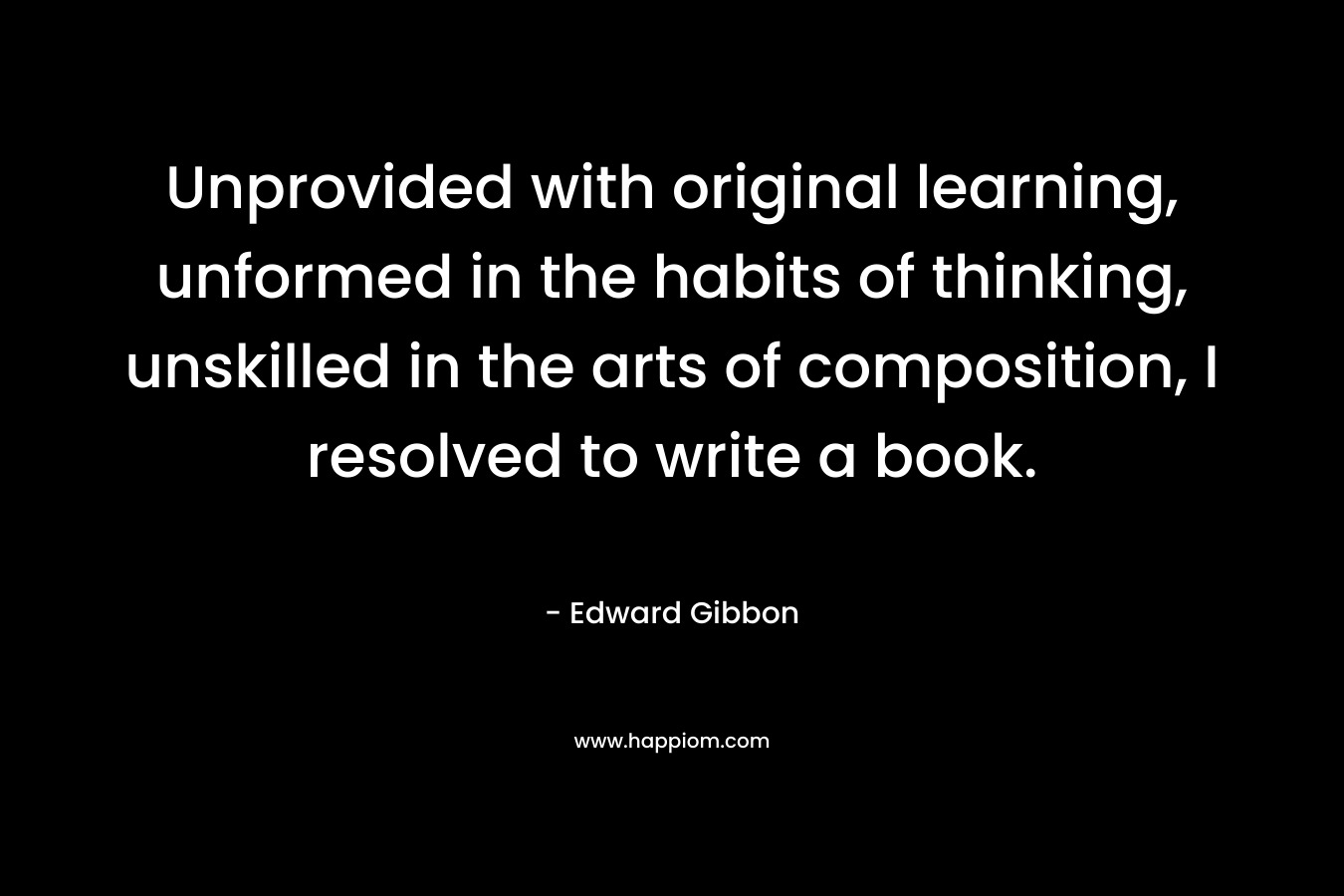 Unprovided with original learning, unformed in the habits of thinking, unskilled in the arts of composition, I resolved to write a book.  – Edward Gibbon