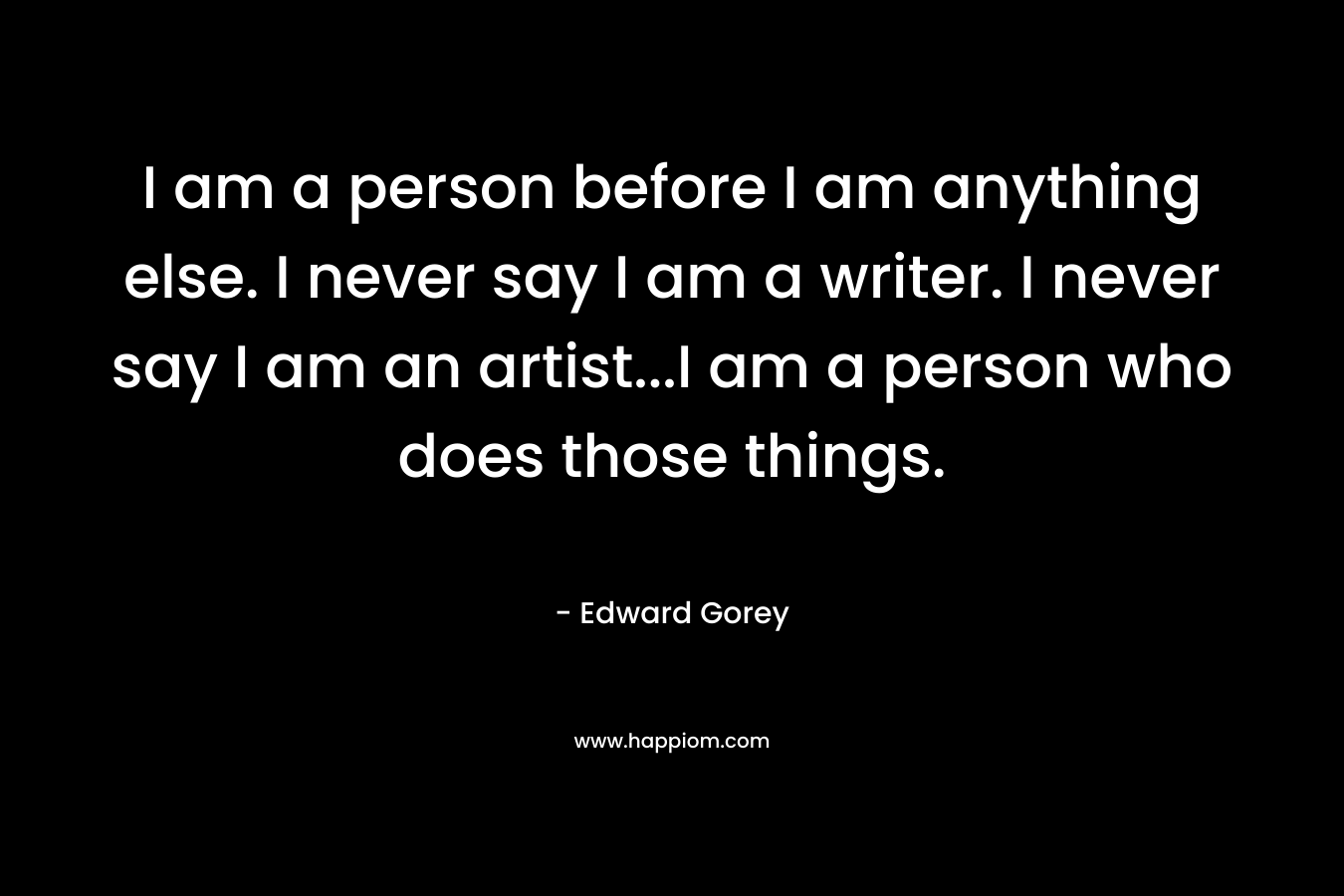 I am a person before I am anything else. I never say I am a writer. I never say I am an artist...I am a person who does those things.