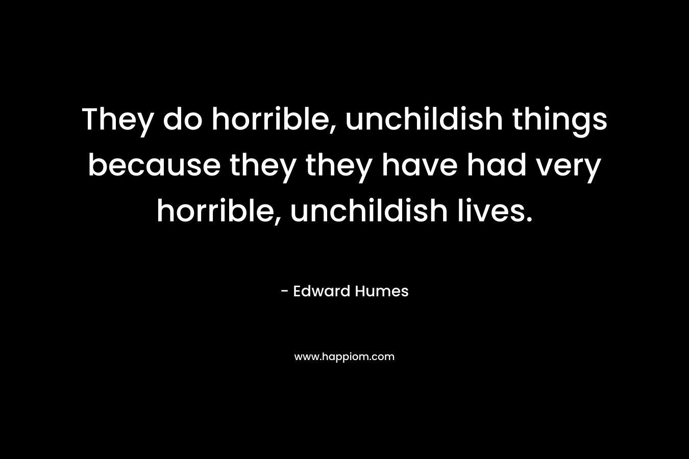 They do horrible, unchildish things because they they have had very horrible, unchildish lives. – Edward Humes