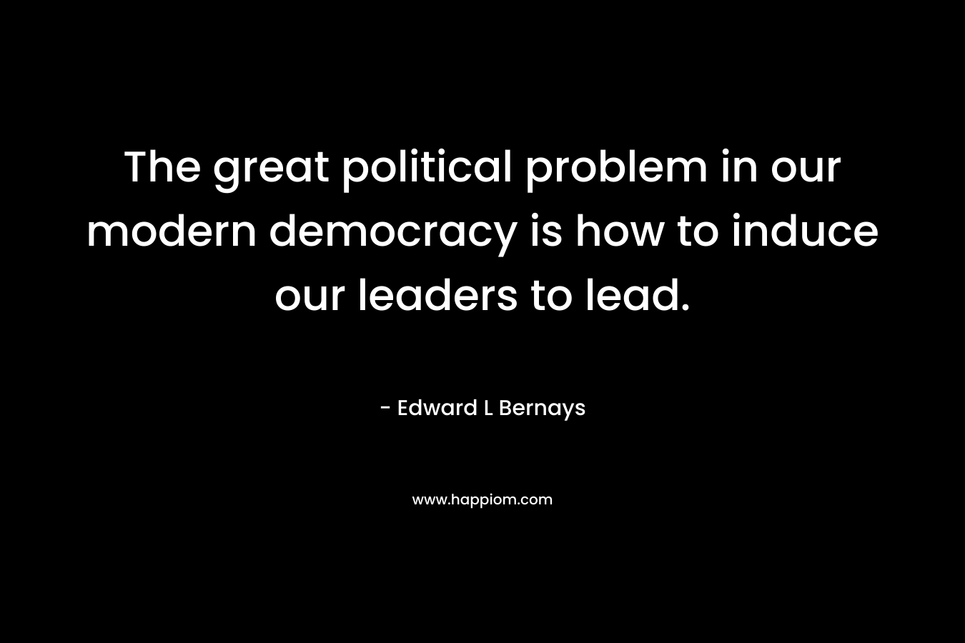 The great political problem in our modern democracy is how to induce our leaders to lead. – Edward L Bernays