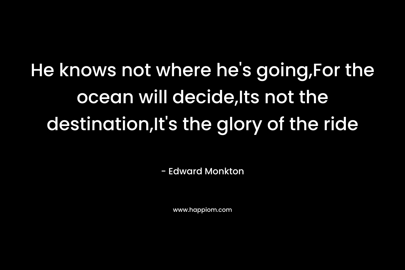He knows not where he’s going,For the ocean will decide,Its not the destination,It’s the glory of the ride – Edward Monkton