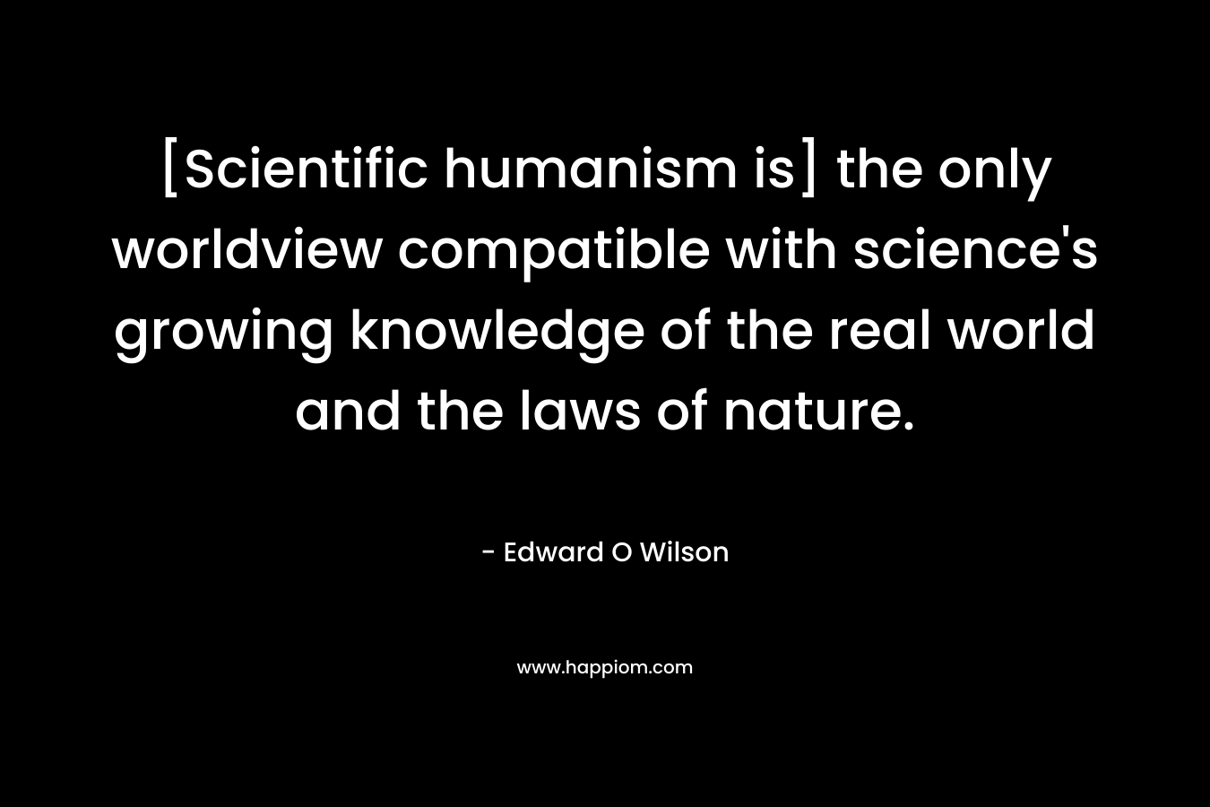 [Scientific humanism is] the only worldview compatible with science’s growing knowledge of the real world and the laws of nature. – Edward O Wilson