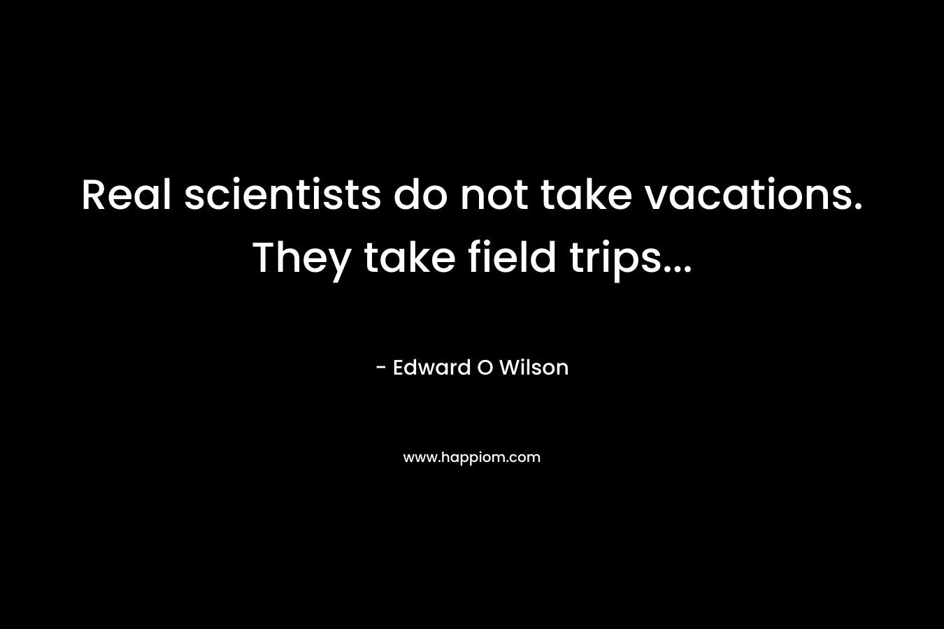 Real scientists do not take vacations. They take field trips… – Edward O Wilson