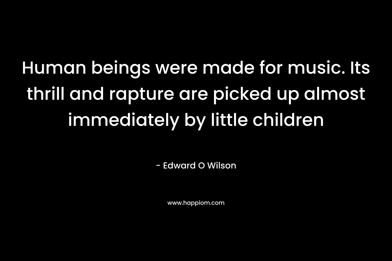 Human beings were made for music. Its thrill and rapture are picked up almost immediately by little children – Edward O Wilson