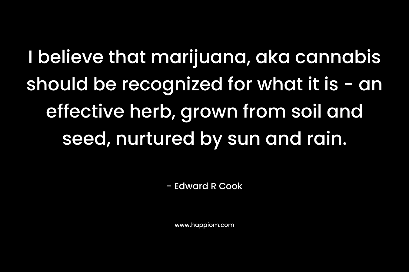I believe that marijuana, aka cannabis should be recognized for what it is – an effective herb, grown from soil and seed, nurtured by sun and rain. – Edward R Cook