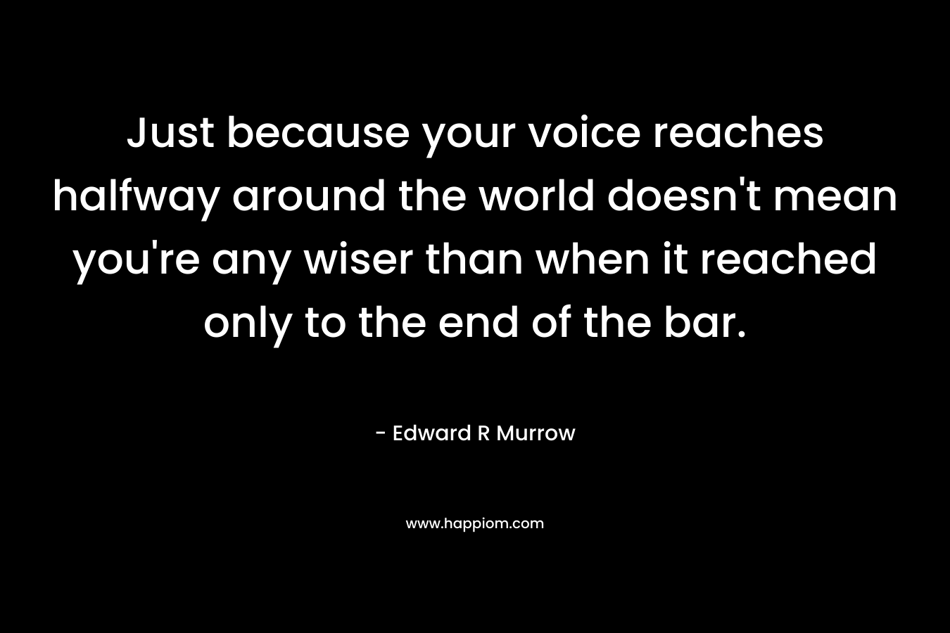 Just because your voice reaches halfway around the world doesn’t mean you’re any wiser than when it reached only to the end of the bar. – Edward R Murrow