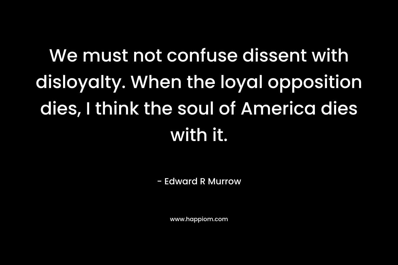 We must not confuse dissent with disloyalty. When the loyal opposition dies, I think the soul of America dies with it. – Edward R Murrow
