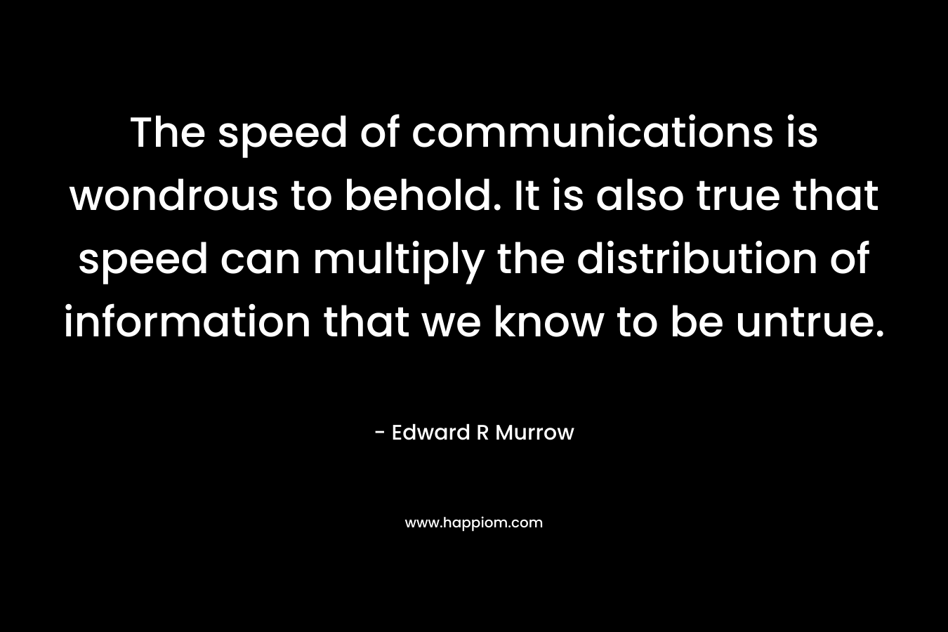 The speed of communications is wondrous to behold. It is also true that speed can multiply the distribution of information that we know to be untrue. – Edward R Murrow