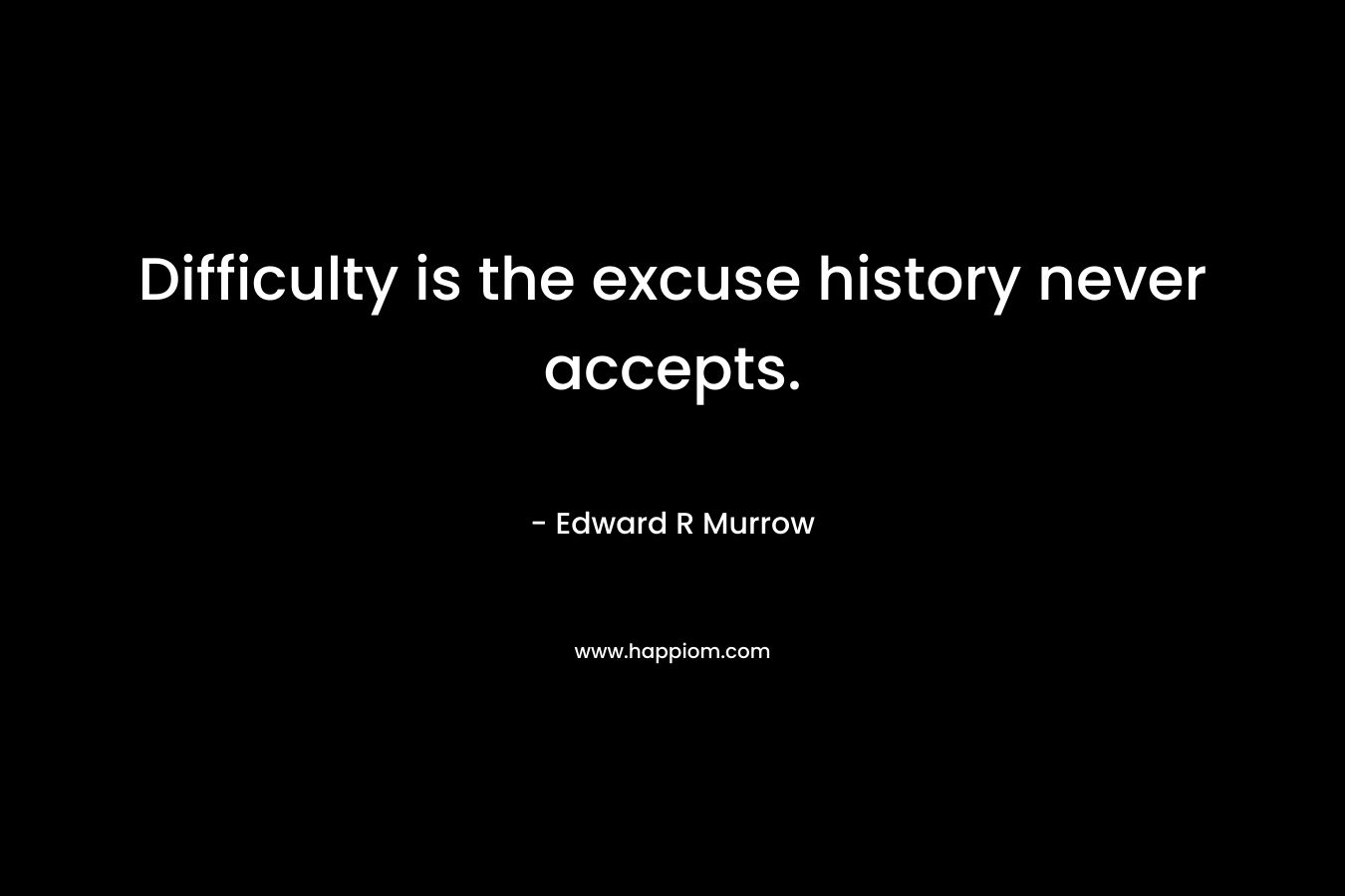 Difficulty is the excuse history never accepts. – Edward R Murrow