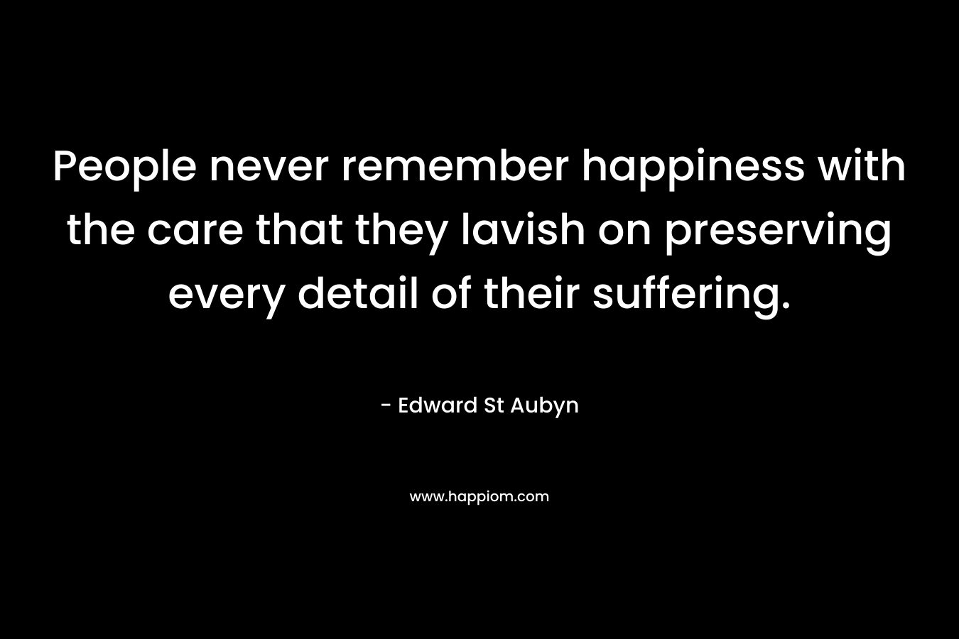 People never remember happiness with the care that they lavish on preserving every detail of their suffering. – Edward St Aubyn