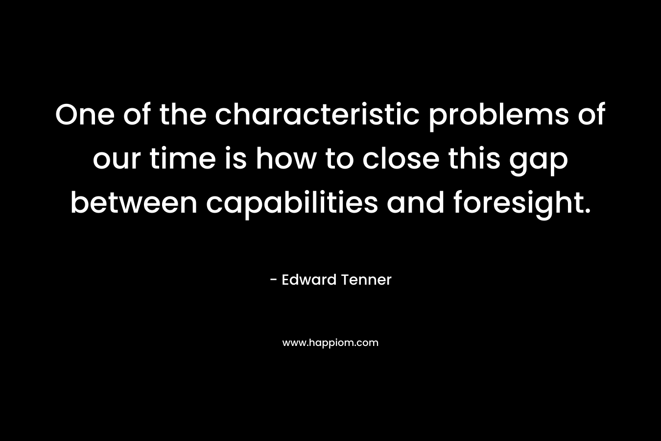One of the characteristic problems of our time is how to close this gap between capabilities and foresight. – Edward Tenner