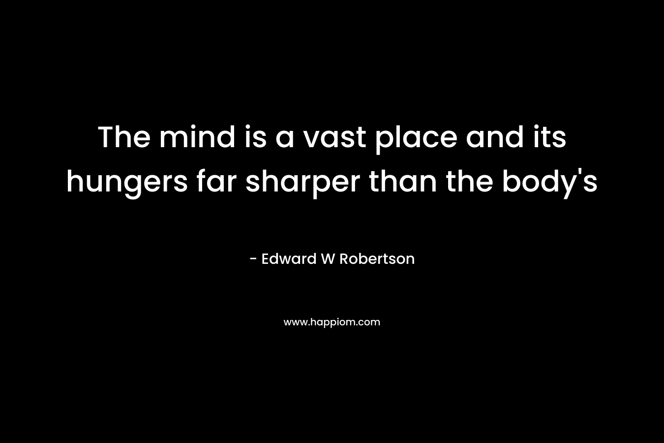 The mind is a vast place and its hungers far sharper than the body’s – Edward W Robertson