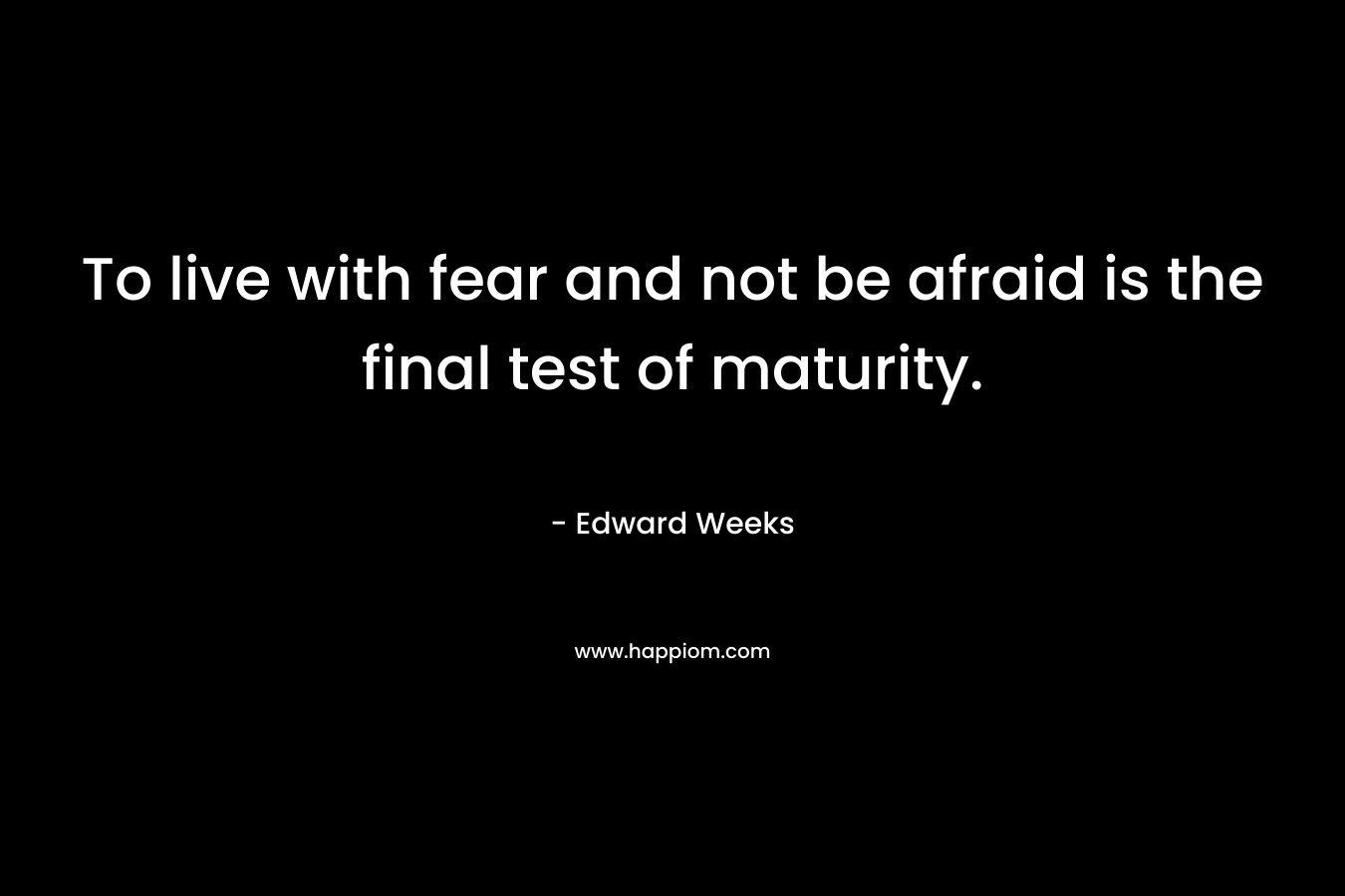 To live with fear and not be afraid is the final test of maturity. – Edward Weeks
