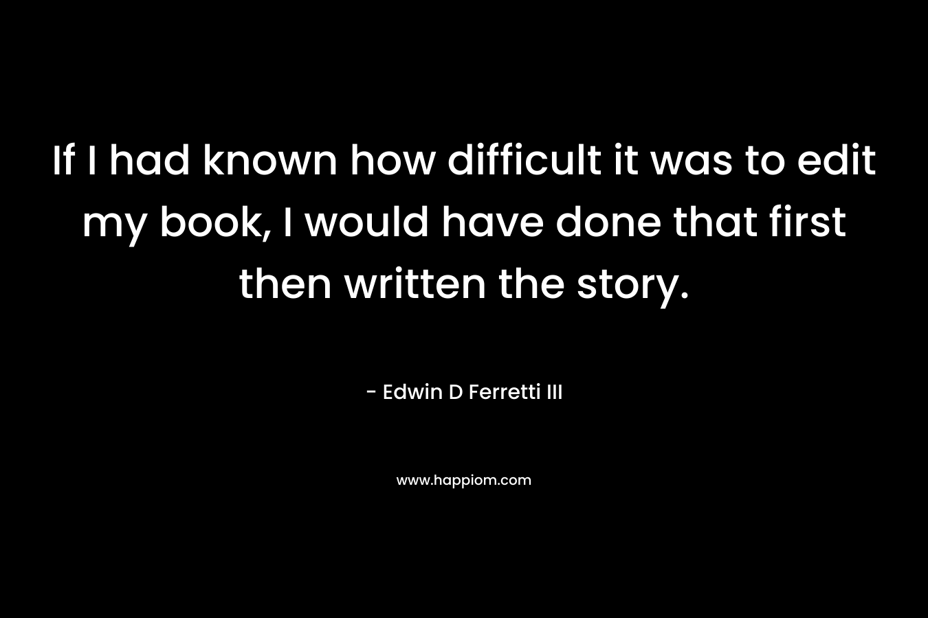 If I had known how difficult it was to edit my book, I would have done that first then written the story. – Edwin D Ferretti III