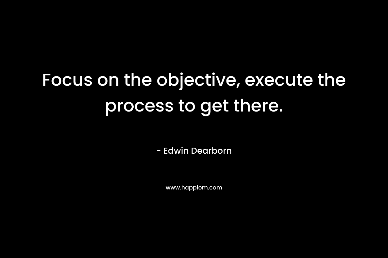 Focus on the objective, execute the process to get there. – Edwin Dearborn
