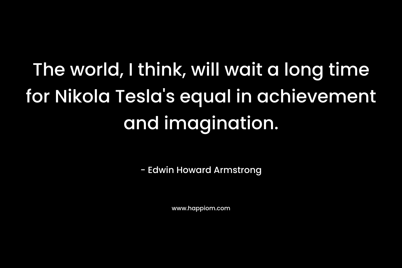 The world, I think, will wait a long time for Nikola Tesla's equal in achievement and imagination.