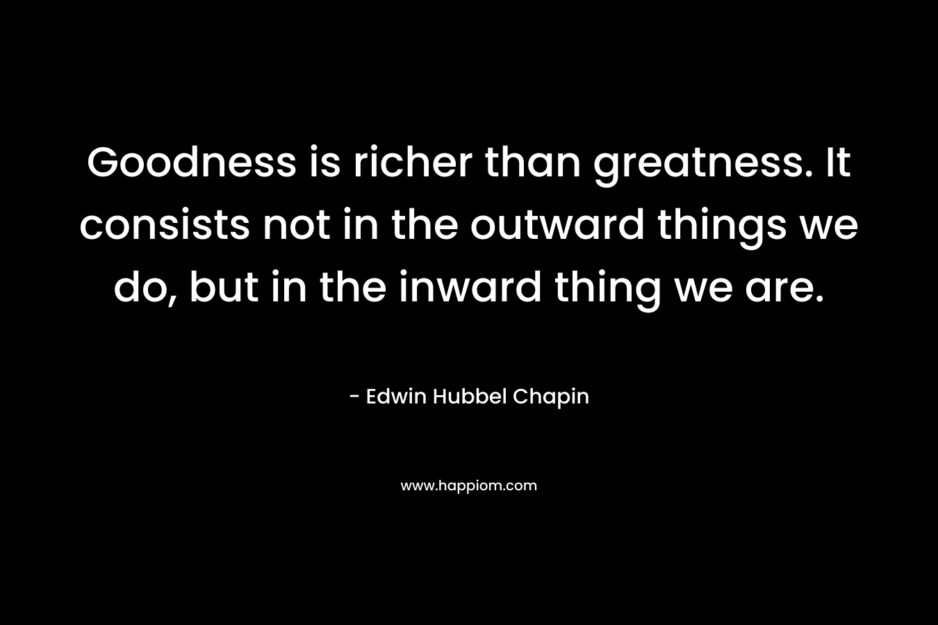 Goodness is richer than greatness. It consists not in the outward things we do, but in the inward thing we are. – Edwin Hubbel Chapin