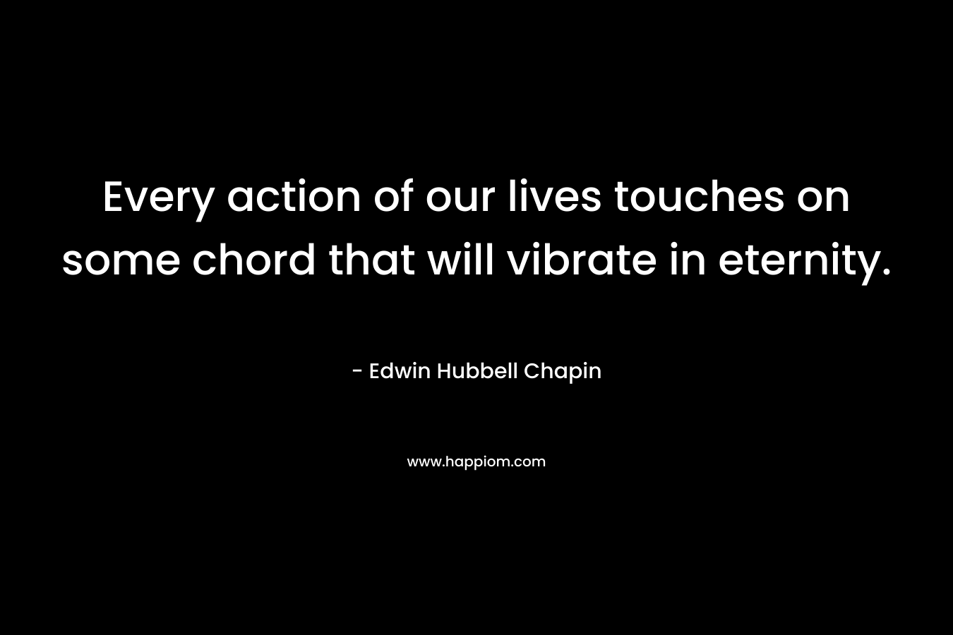 Every action of our lives touches on some chord that will vibrate in eternity. – Edwin Hubbell Chapin