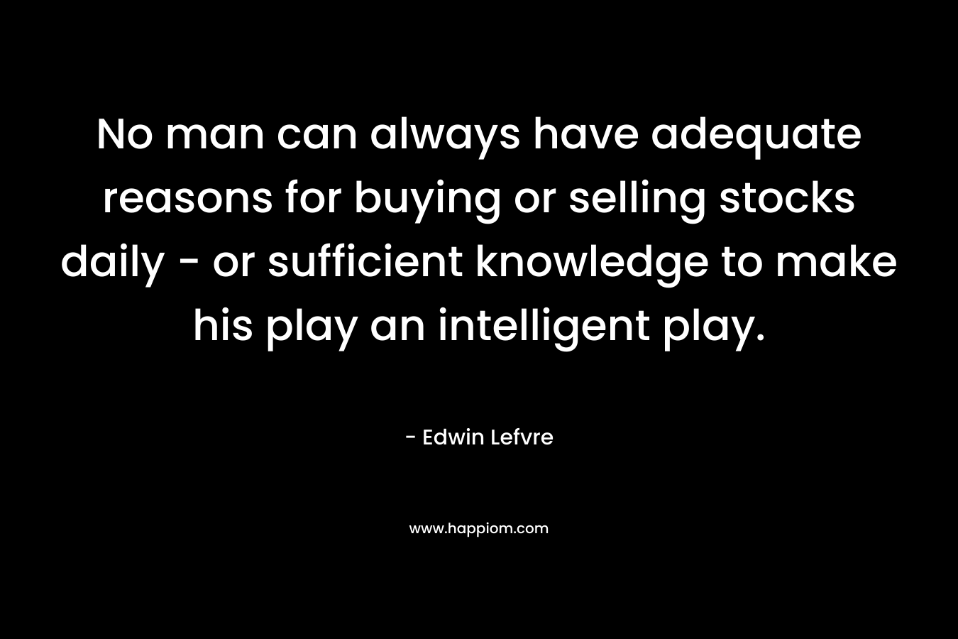 No man can always have adequate reasons for buying or selling stocks daily – or sufficient knowledge to make his play an intelligent play. – Edwin Lefvre
