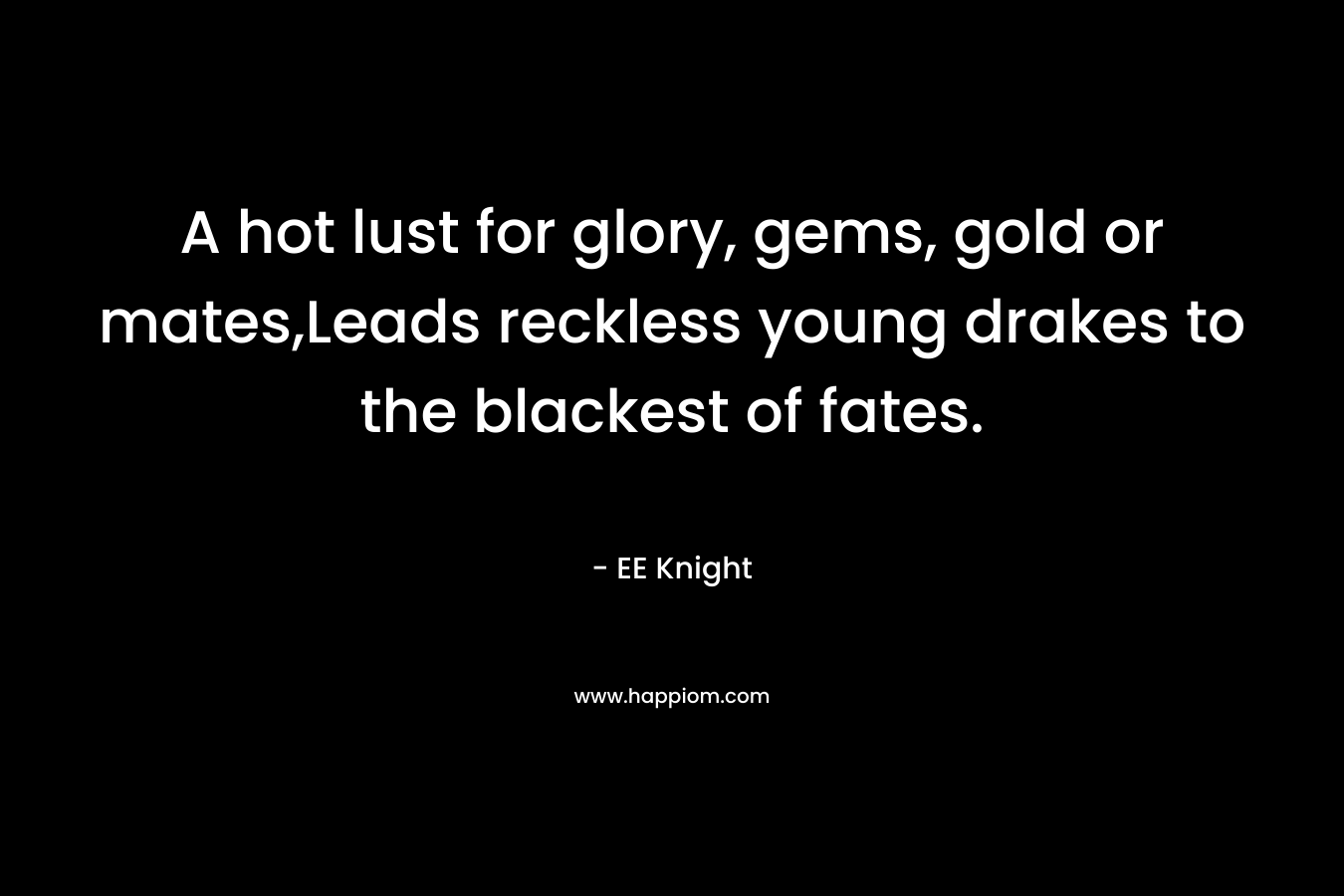 A hot lust for glory, gems, gold or mates,Leads reckless young drakes to the blackest of fates. – EE Knight