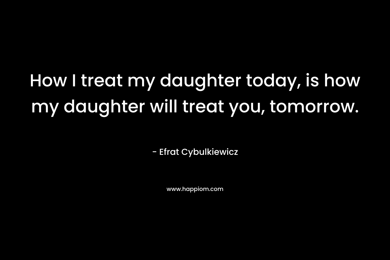 How I treat my daughter today, is how my daughter will treat you, tomorrow.