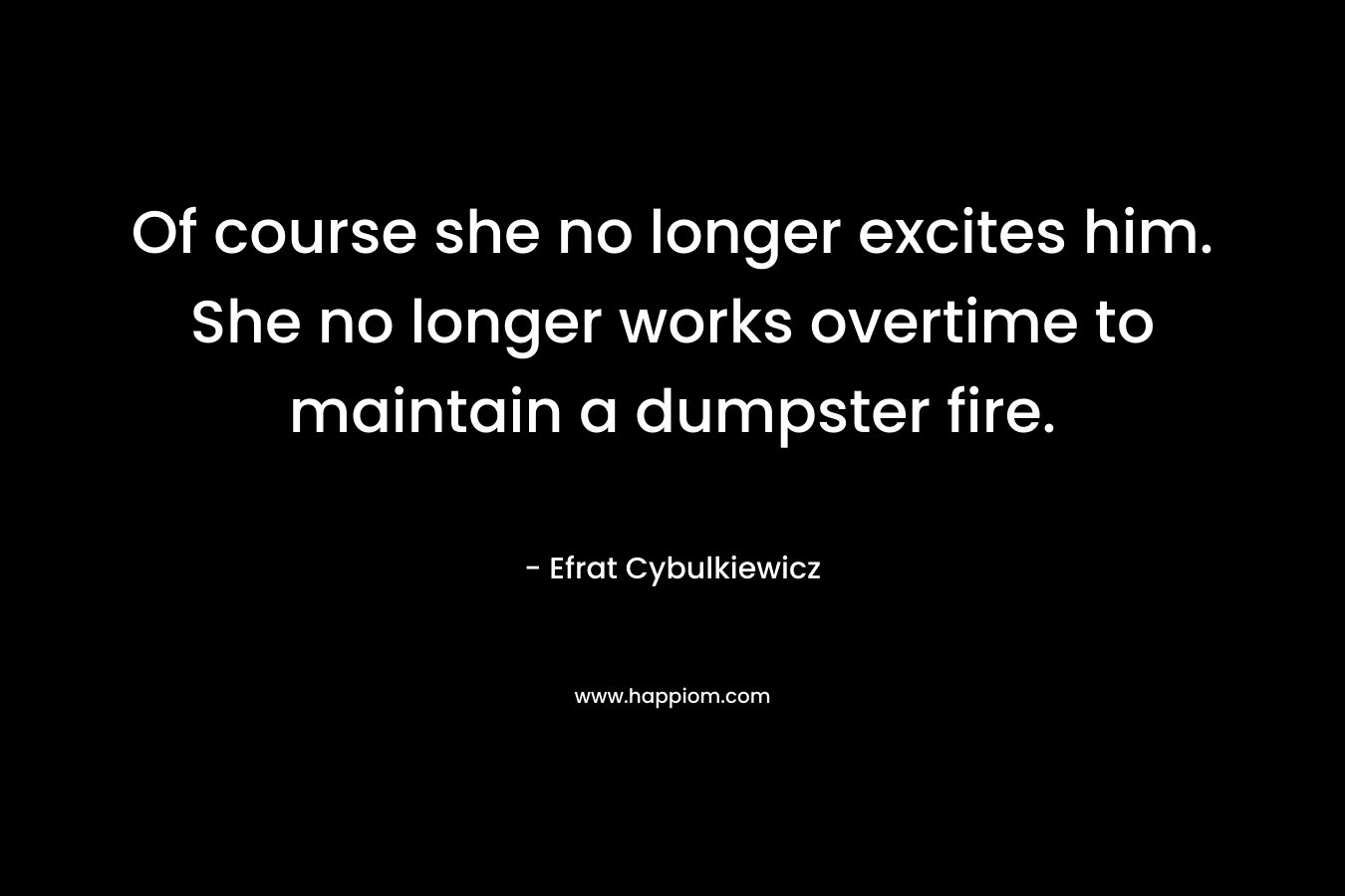 Of course she no longer excites him. She no longer works overtime to maintain a dumpster fire.