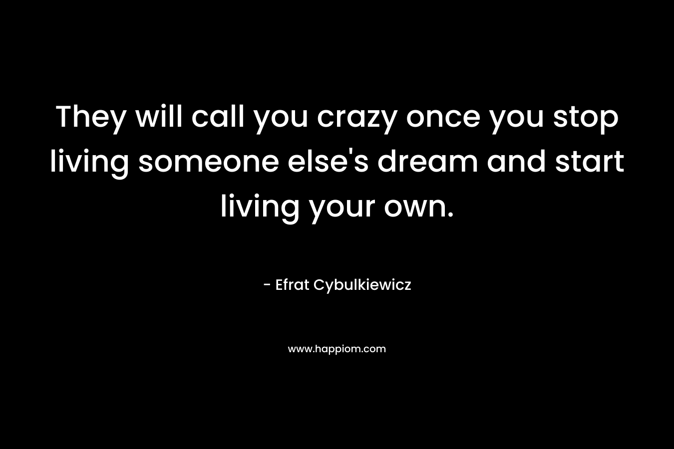 They will call you crazy once you stop living someone else's dream and start living your own.