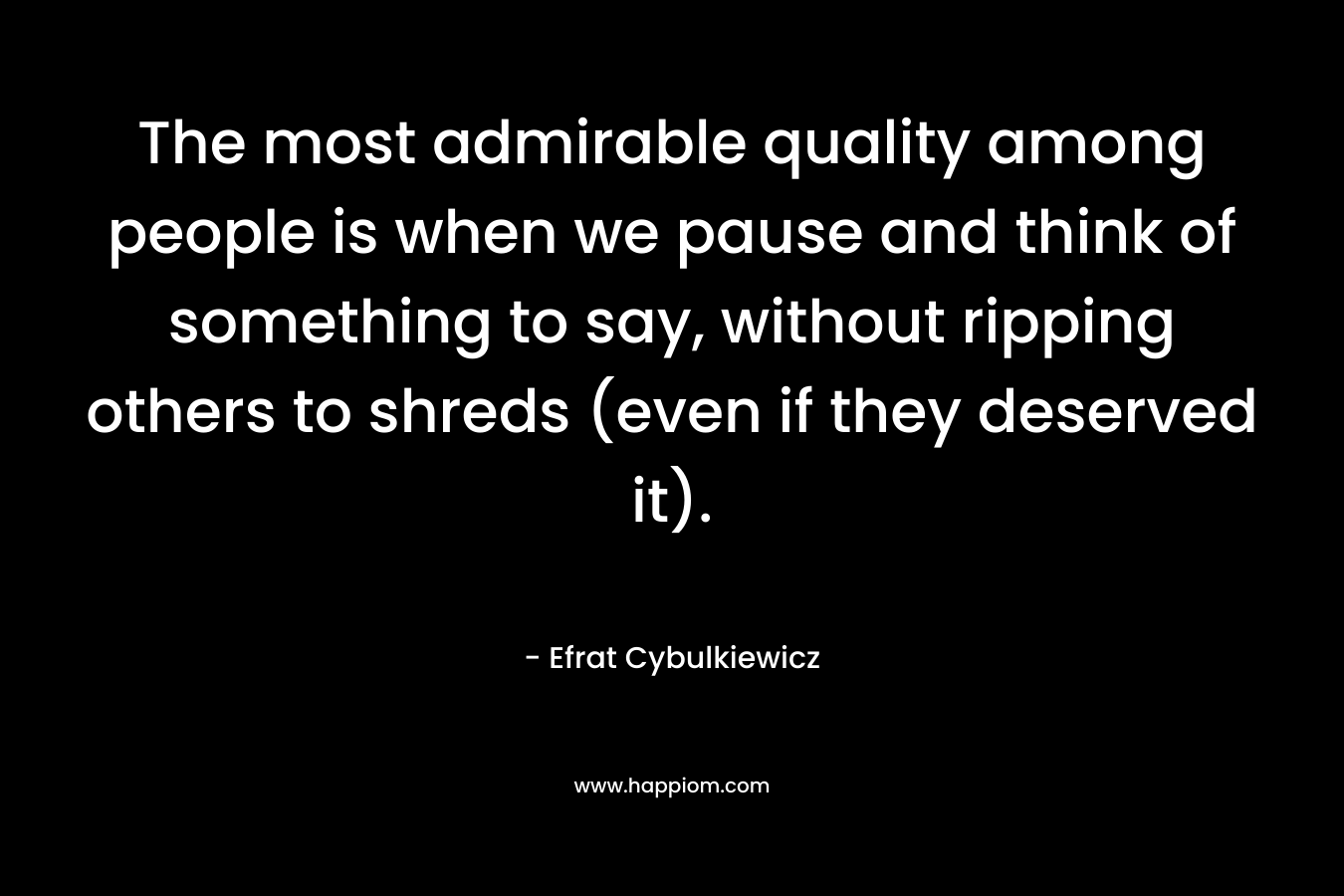 The most admirable quality among people is when we pause and think of something to say, without ripping others to shreds (even if they deserved it). – Efrat Cybulkiewicz
