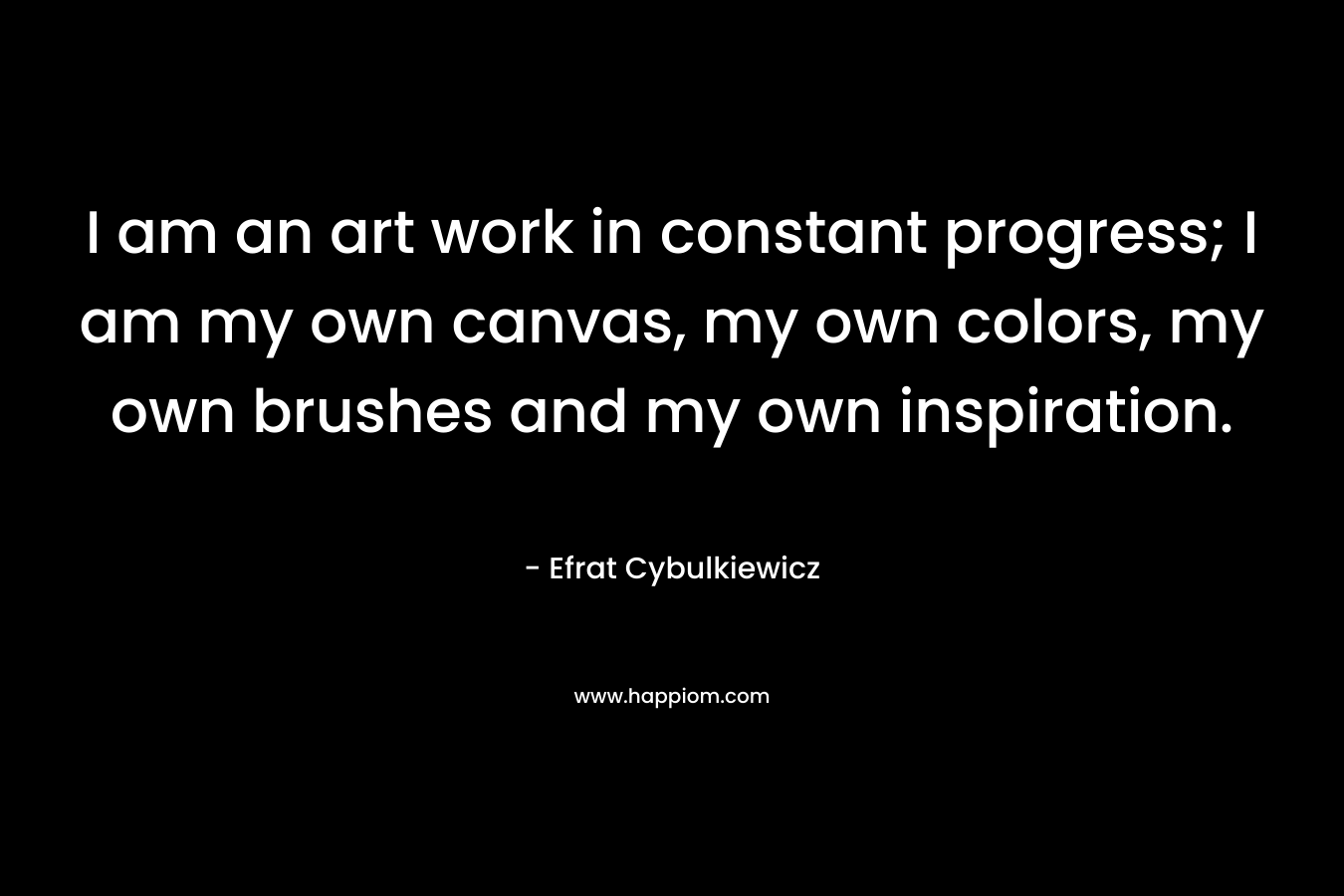 I am an art work in constant progress; I am my own canvas, my own colors, my own brushes and my own inspiration.
