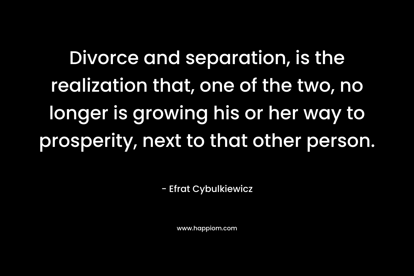 Divorce and separation, is the realization that, one of the two, no longer is growing his or her way to prosperity, next to that other person.