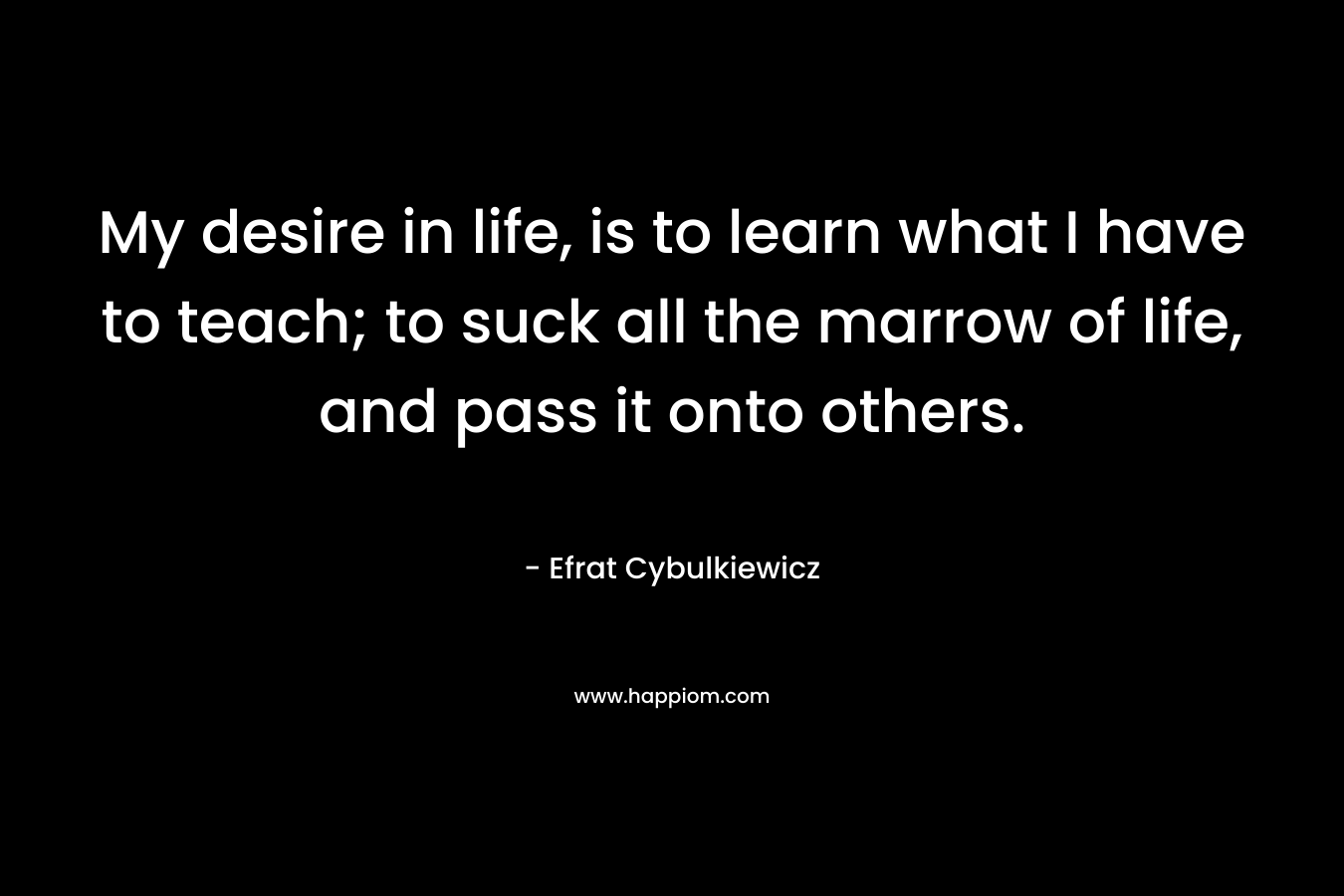 My desire in life, is to learn what I have to teach; to suck all the marrow of life, and pass it onto others.