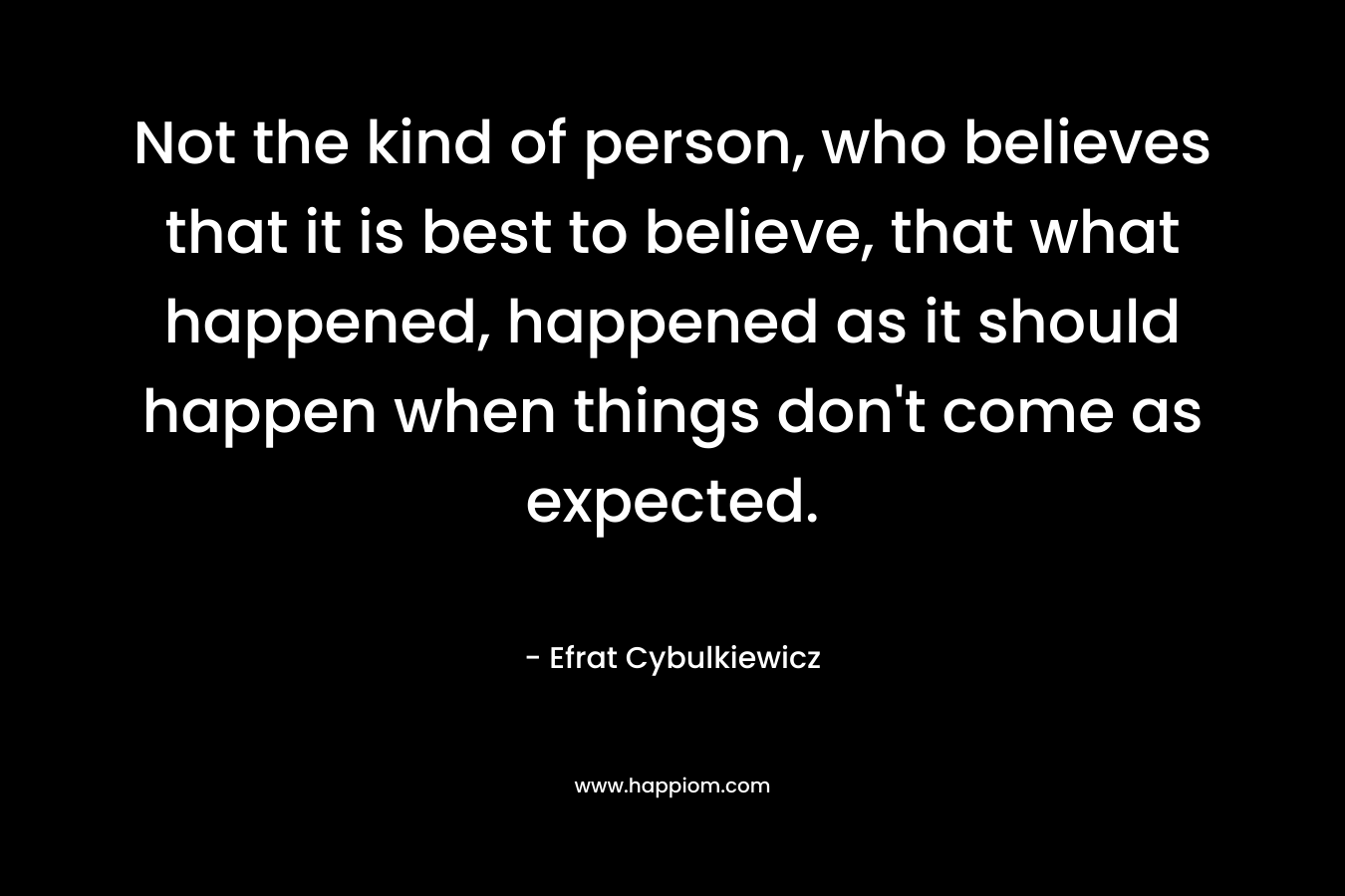 Not the kind of person, who believes that it is best to believe, that what happened, happened as it should happen when things don't come as expected.