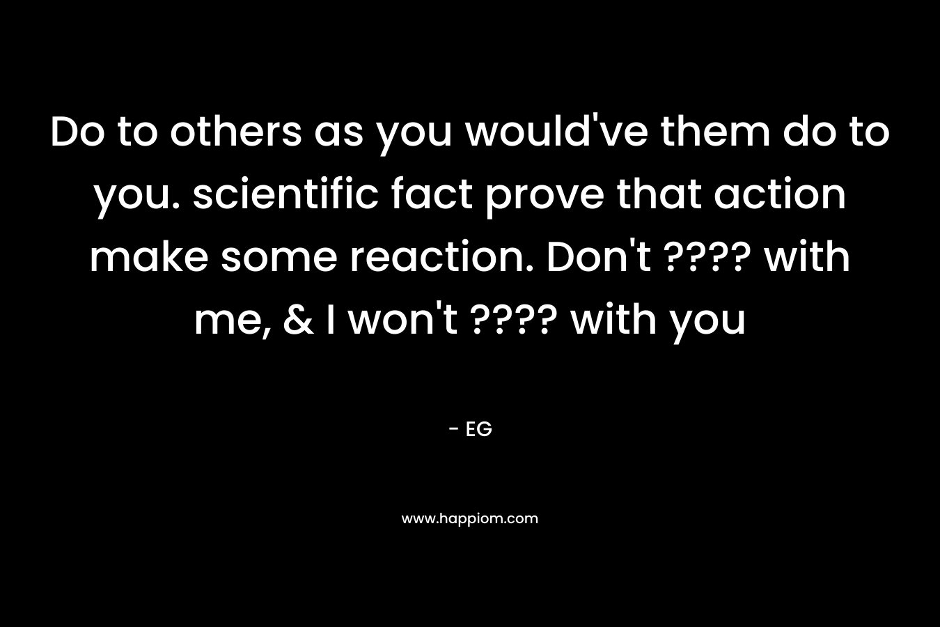 Do to others as you would’ve them do to you. scientific fact prove that action make some reaction. Don’t ???? with me, & I won’t ???? with you – EG
